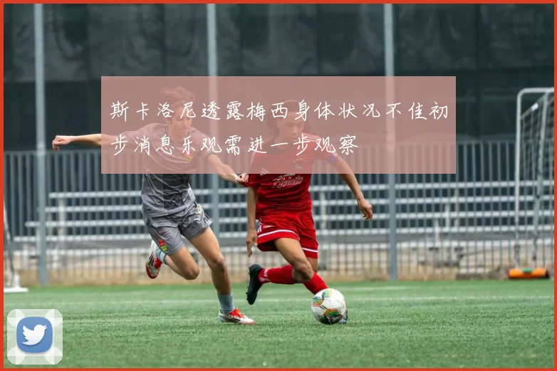 斯卡洛尼透露梅西身体状况不佳初步消息乐观需进一步观察