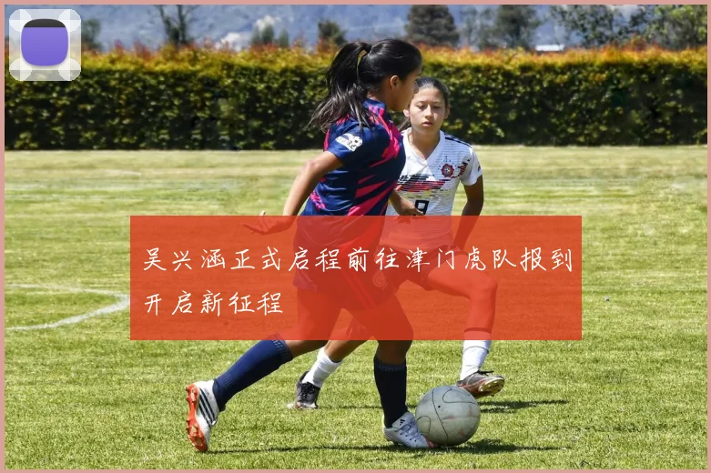 吴兴涵正式启程前往津门虎队报到开启新征程