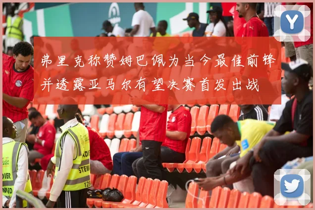 弗里克称赞姆巴佩为当今最佳前锋并透露亚马尔有望决赛首发出战