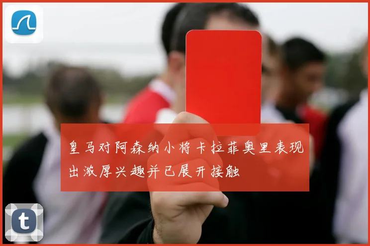 皇马对阿森纳小将卡拉菲奥里表现出浓厚兴趣并已展开接触