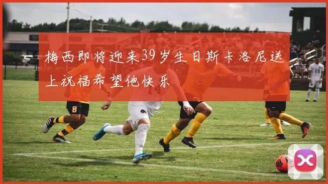 梅西即将迎来39岁生日斯卡洛尼送上祝福希望他快乐