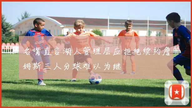 名嘴直言湖人管理层应拒绝续约詹姆斯三人分球难以为继