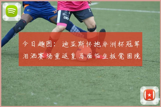 今日趣图：迪亚斯怀抱非洲杯冠军泪洒赛场重返皇马面临坐板凳困境