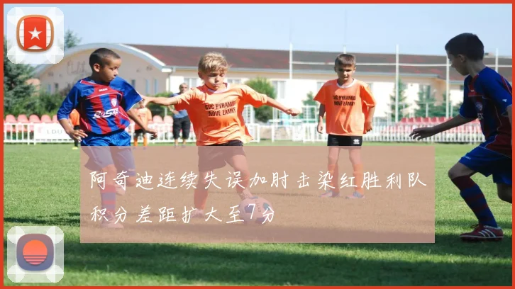 阿奇迪连续失误加肘击染红胜利队积分差距扩大至7分