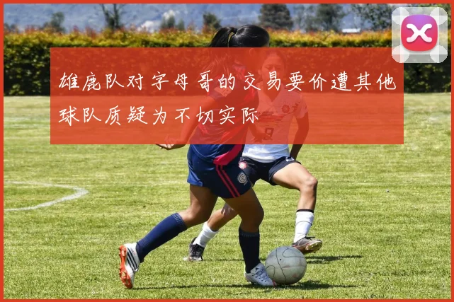 雄鹿队对字母哥的交易要价遭其他球队质疑为不切实际