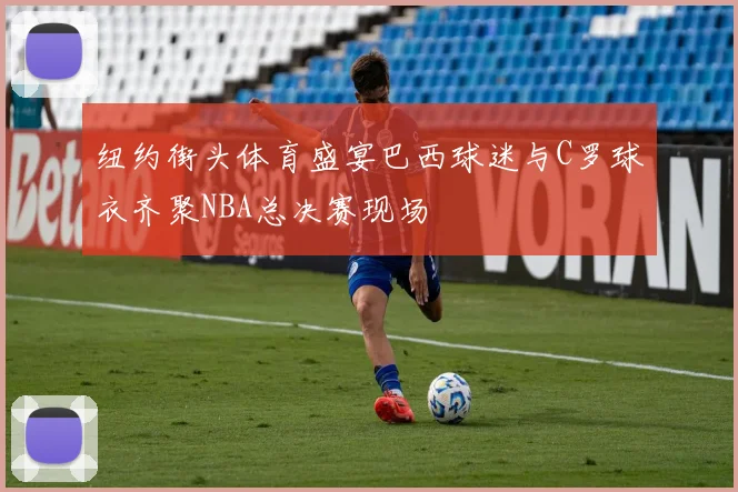 纽约街头体育盛宴巴西球迷与C罗球衣齐聚NBA总决赛现场