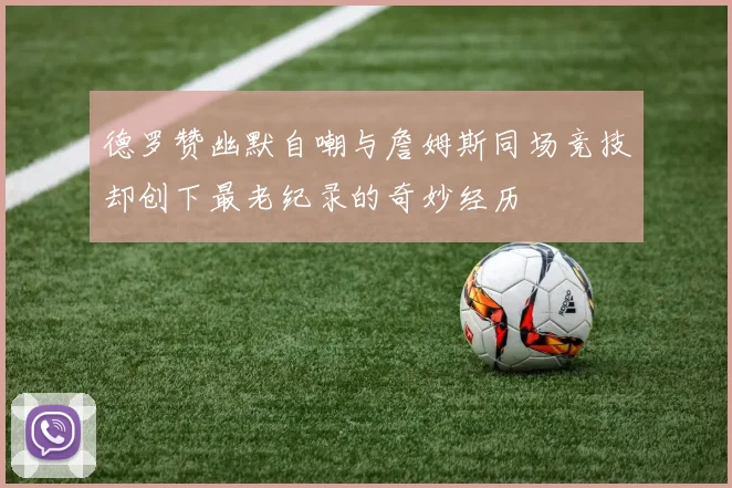 德罗赞幽默自嘲与詹姆斯同场竞技却创下最老纪录的奇妙经历
