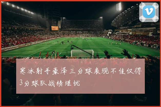 寒冰射手豪泽三分球表现不佳仅得3分球队战绩堪忧
