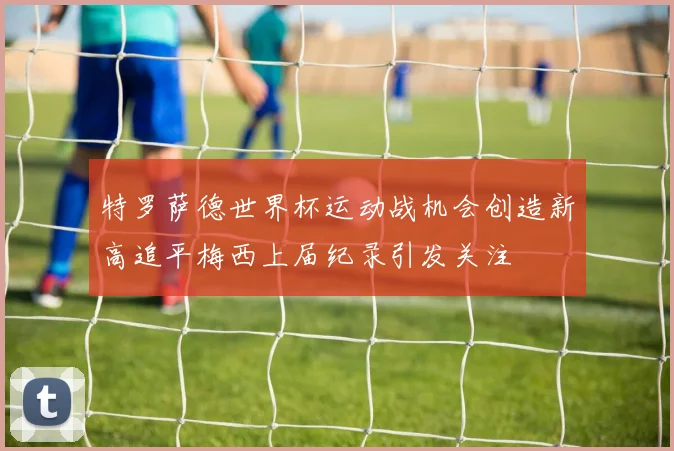 特罗萨德世界杯运动战机会创造新高追平梅西上届纪录引发关注