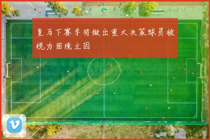 皇马下赛季将做出重大决策球员被视为困境主因