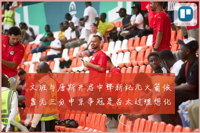 文班与唐斯开启中锋新纪元火箭依靠无三分申京争冠是否太过理想化