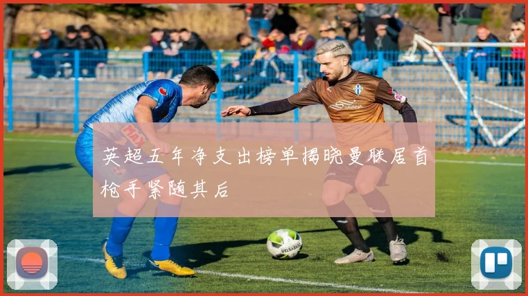 英超五年净支出榜单揭晓曼联居首枪手紧随其后