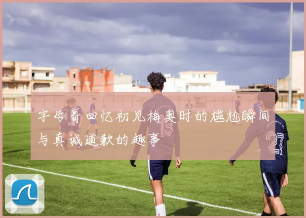 字母哥回忆初见梅奥时的尴尬瞬间与真诚道歉的趣事