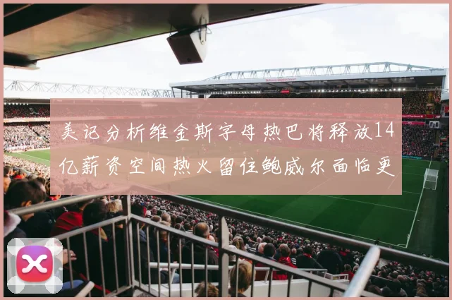 美记分析维金斯字母热巴将释放14亿薪资空间热火留住鲍威尔面临更大挑战