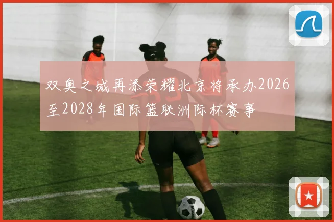 双奥之城再添荣耀北京将承办2026至2028年国际篮联洲际杯赛事