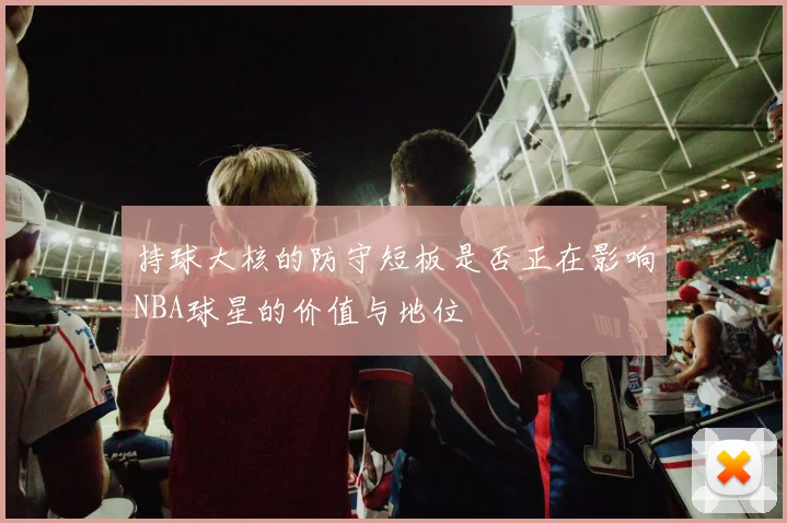 持球大核的防守短板是否正在影响NBA球星的价值与地位