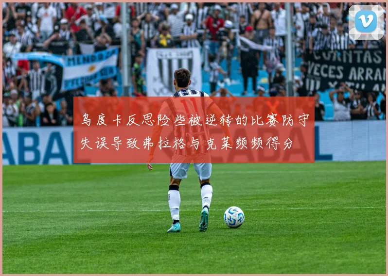 乌度卡反思险些被逆转的比赛防守失误导致弗拉格与克莱频频得分