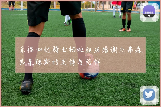 乐福回忆骑士牺牲经历感谢杰弗森弗莱琼斯的支持与陪伴