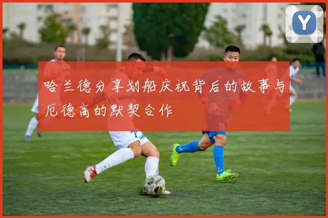 哈兰德分享划船庆祝背后的故事与厄德高的默契合作